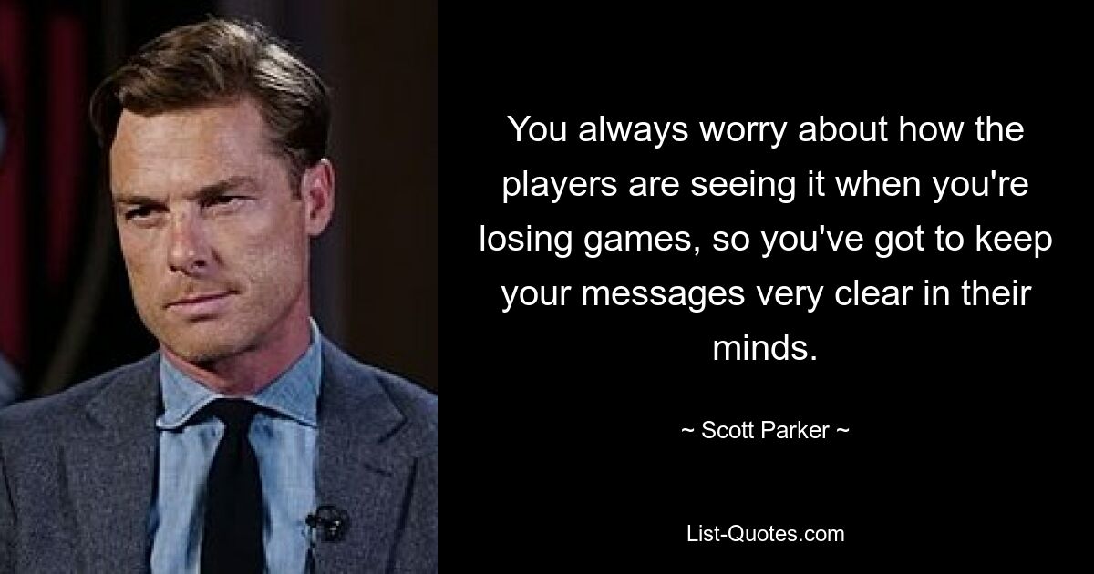 You always worry about how the players are seeing it when you're losing games, so you've got to keep your messages very clear in their minds. — © Scott Parker