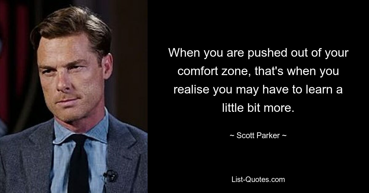 When you are pushed out of your comfort zone, that's when you realise you may have to learn a little bit more. — © Scott Parker