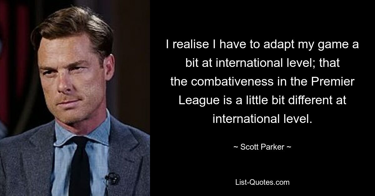 I realise I have to adapt my game a bit at international level; that the combativeness in the Premier League is a little bit different at international level. — © Scott Parker