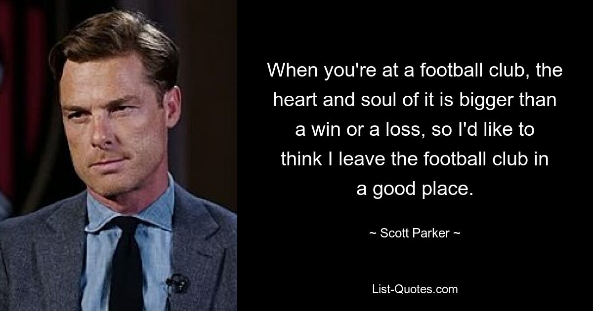 When you're at a football club, the heart and soul of it is bigger than a win or a loss, so I'd like to think I leave the football club in a good place. — © Scott Parker