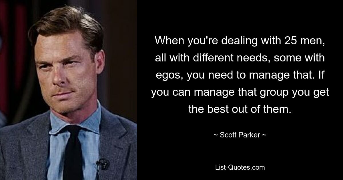 When you're dealing with 25 men, all with different needs, some with egos, you need to manage that. If you can manage that group you get the best out of them. — © Scott Parker