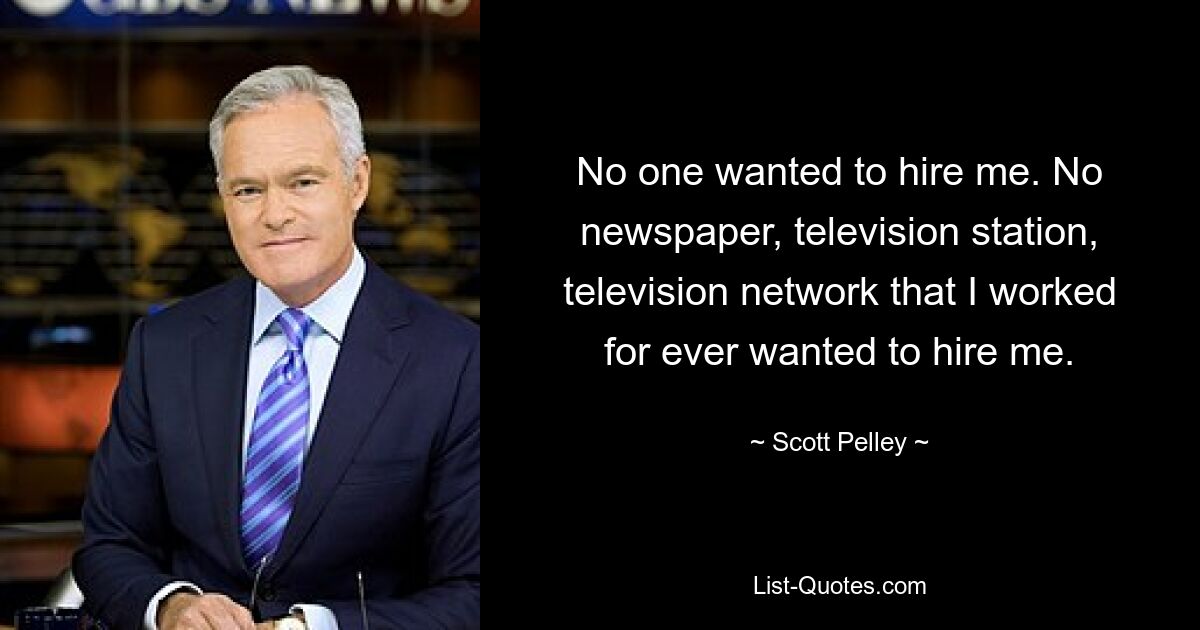 No one wanted to hire me. No newspaper, television station, television network that I worked for ever wanted to hire me. — © Scott Pelley