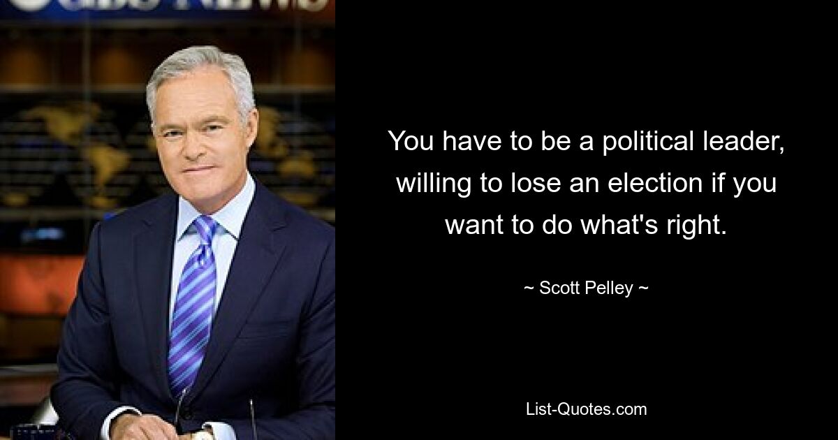 You have to be a political leader, willing to lose an election if you want to do what's right. — © Scott Pelley