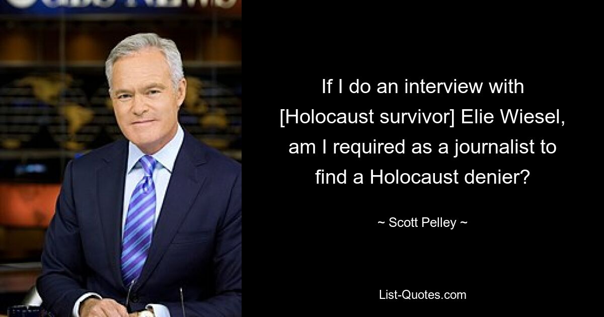 If I do an interview with [Holocaust survivor] Elie Wiesel, am I required as a journalist to find a Holocaust denier? — © Scott Pelley