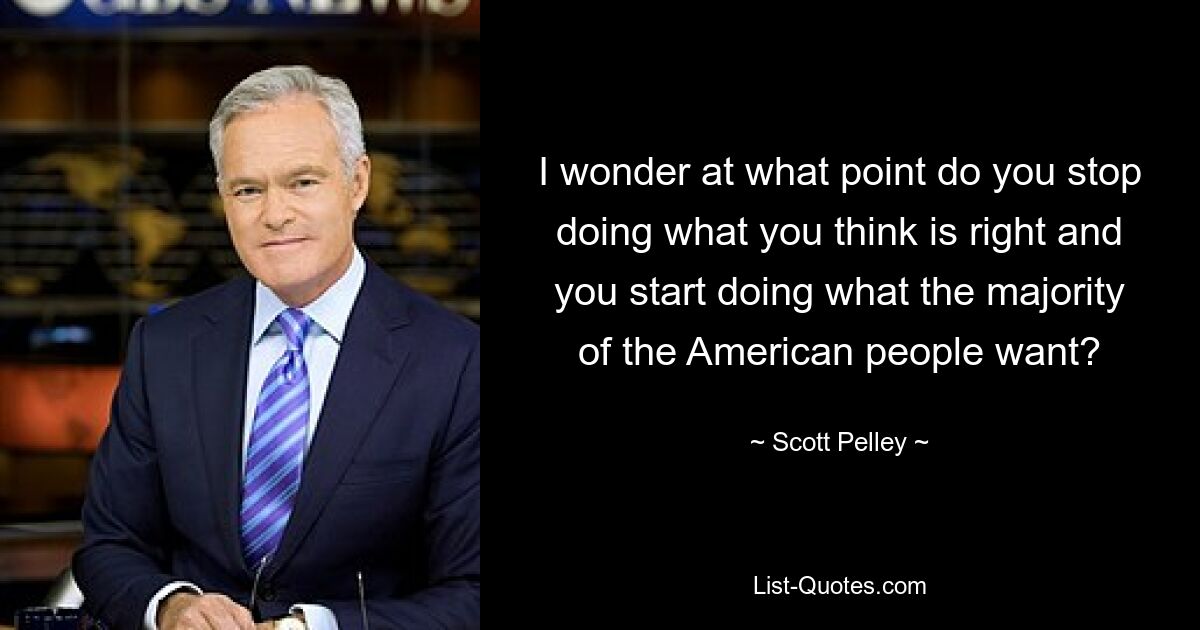 I wonder at what point do you stop doing what you think is right and you start doing what the majority of the American people want? — © Scott Pelley