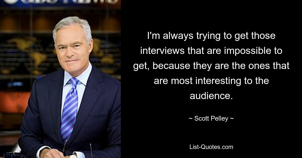 I'm always trying to get those interviews that are impossible to get, because they are the ones that are most interesting to the audience. — © Scott Pelley