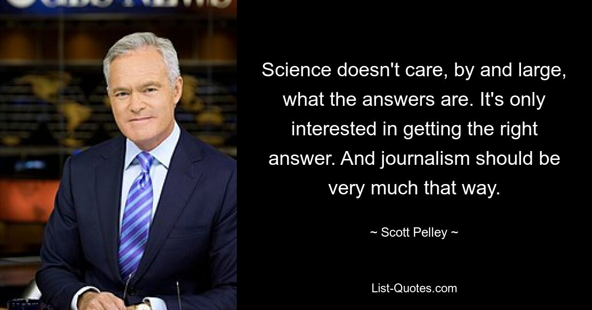 Science doesn't care, by and large, what the answers are. It's only interested in getting the right answer. And journalism should be very much that way. — © Scott Pelley