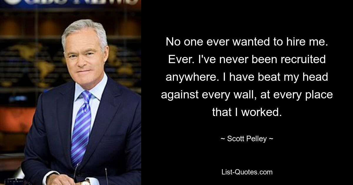 No one ever wanted to hire me. Ever. I've never been recruited anywhere. I have beat my head against every wall, at every place that I worked. — © Scott Pelley