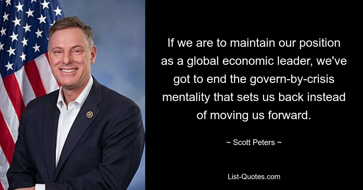 If we are to maintain our position as a global economic leader, we've got to end the govern-by-crisis mentality that sets us back instead of moving us forward. — © Scott Peters