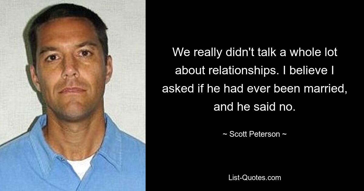 We really didn't talk a whole lot about relationships. I believe I asked if he had ever been married, and he said no. — © Scott Peterson