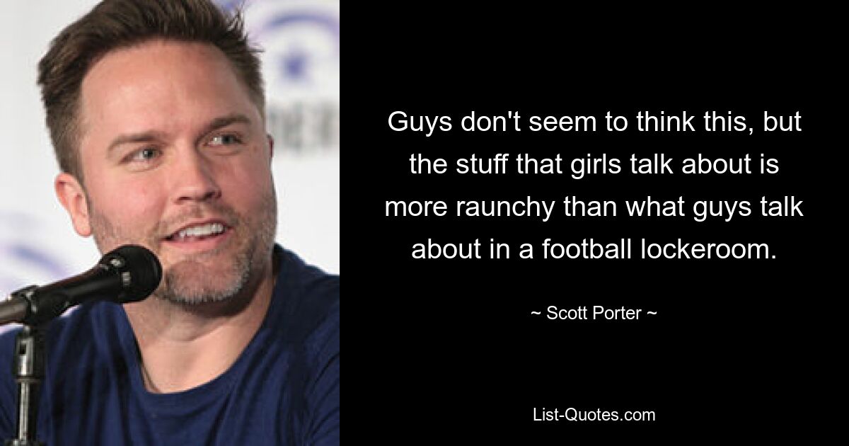 Guys don't seem to think this, but the stuff that girls talk about is more raunchy than what guys talk about in a football lockeroom. — © Scott Porter