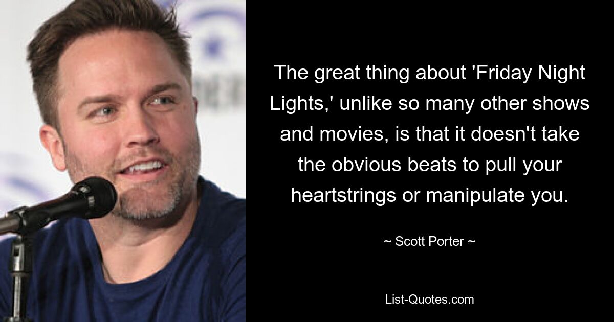 The great thing about 'Friday Night Lights,' unlike so many other shows and movies, is that it doesn't take the obvious beats to pull your heartstrings or manipulate you. — © Scott Porter