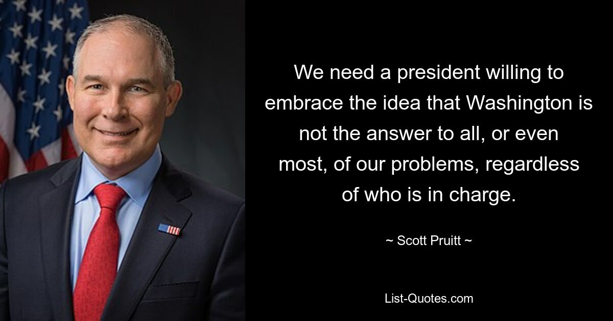 We need a president willing to embrace the idea that Washington is not the answer to all, or even most, of our problems, regardless of who is in charge. — © Scott Pruitt