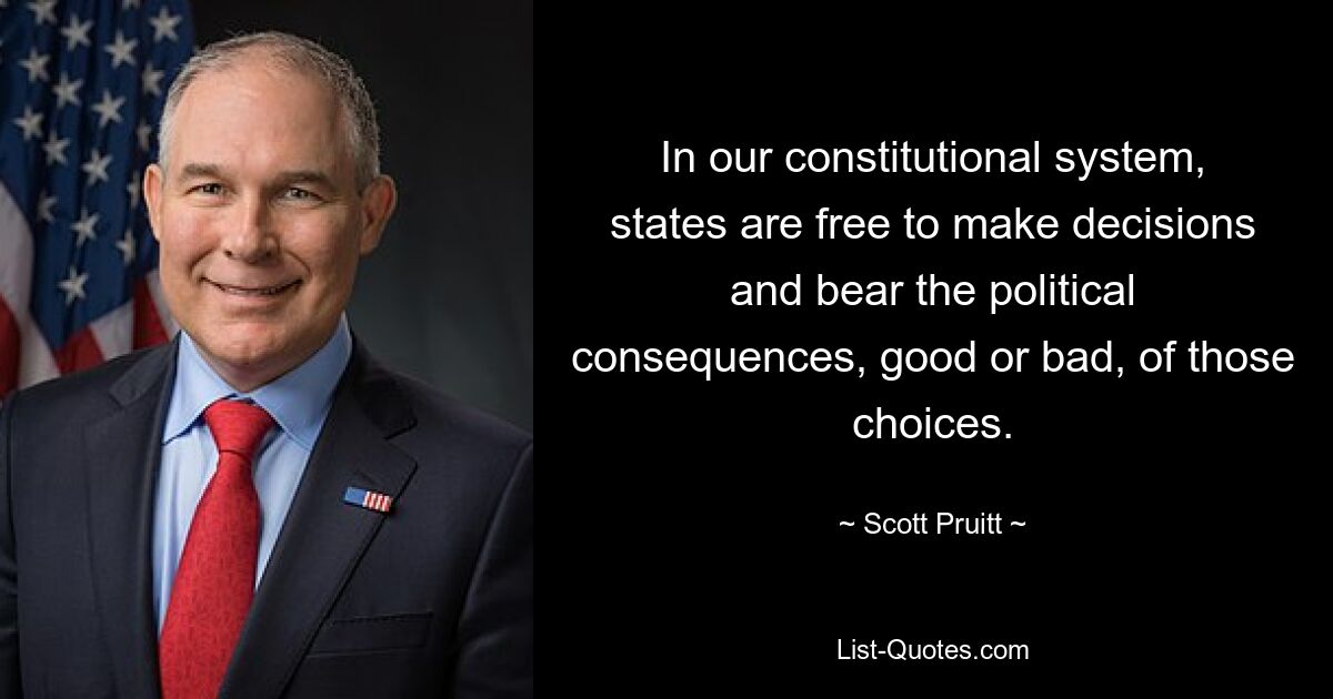 In our constitutional system, states are free to make decisions and bear the political consequences, good or bad, of those choices. — © Scott Pruitt