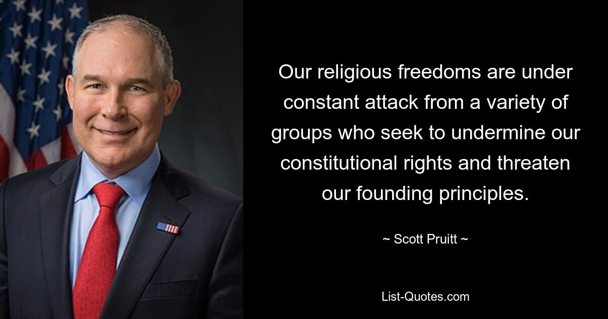 Our religious freedoms are under constant attack from a variety of groups who seek to undermine our constitutional rights and threaten our founding principles. — © Scott Pruitt