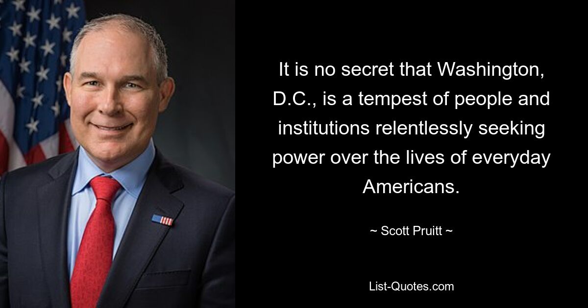 It is no secret that Washington, D.C., is a tempest of people and institutions relentlessly seeking power over the lives of everyday Americans. — © Scott Pruitt