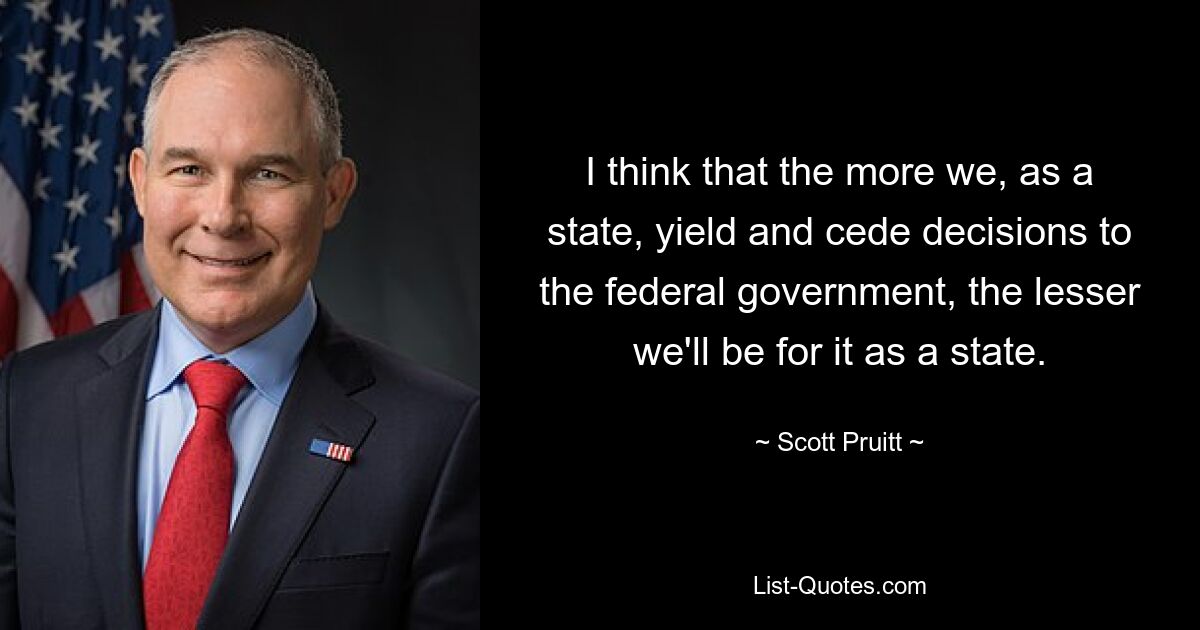 I think that the more we, as a state, yield and cede decisions to the federal government, the lesser we'll be for it as a state. — © Scott Pruitt