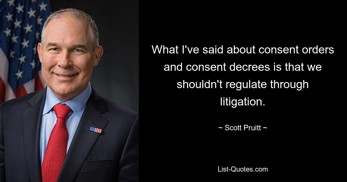 What I've said about consent orders and consent decrees is that we shouldn't regulate through litigation. — © Scott Pruitt