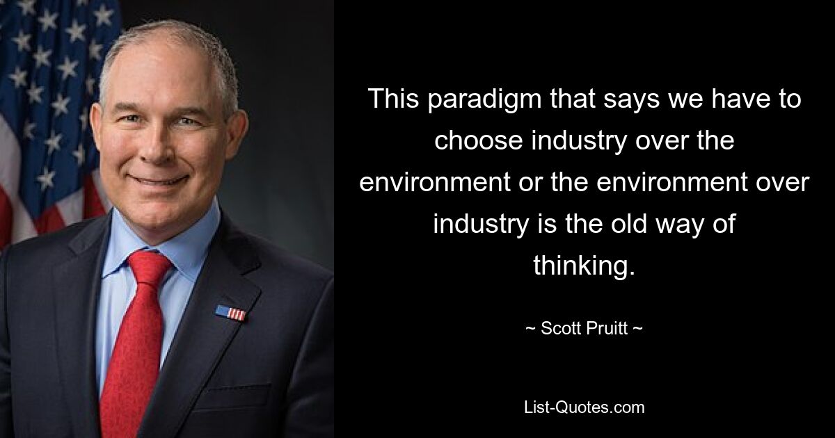 This paradigm that says we have to choose industry over the environment or the environment over industry is the old way of thinking. — © Scott Pruitt