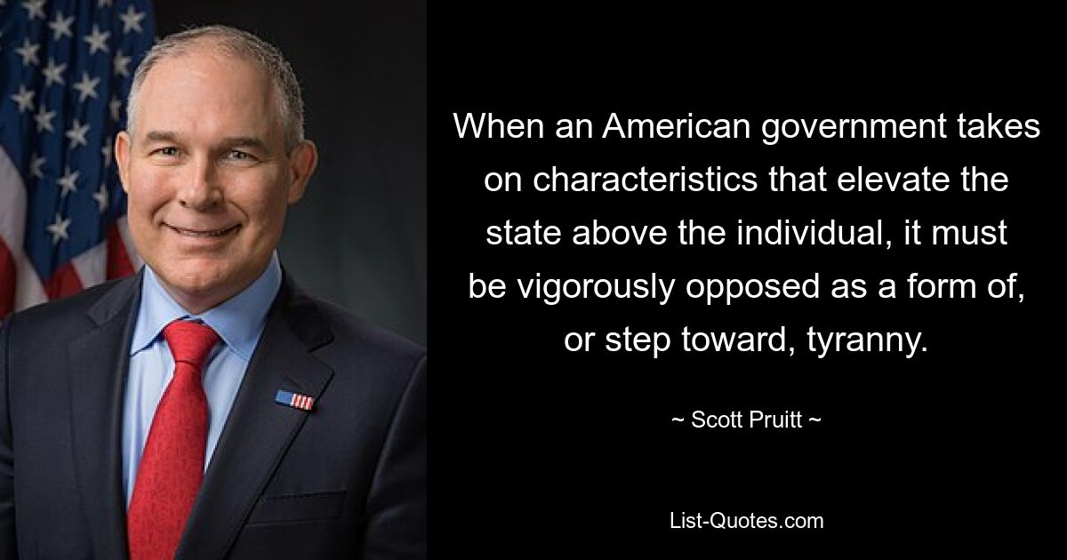 When an American government takes on characteristics that elevate the state above the individual, it must be vigorously opposed as a form of, or step toward, tyranny. — © Scott Pruitt