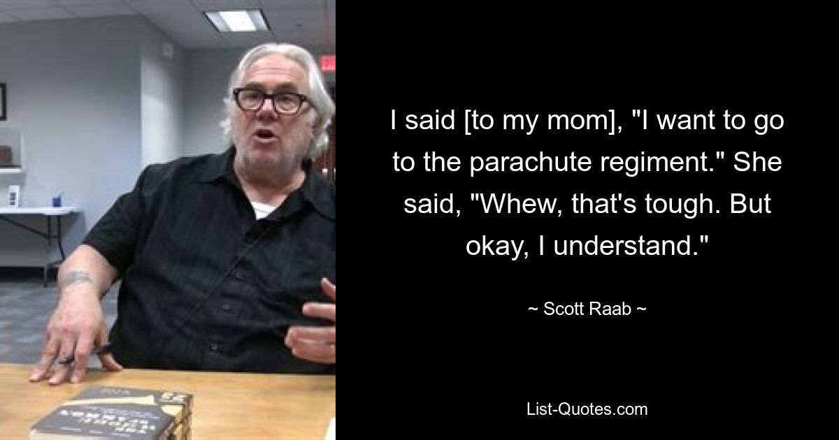 I said [to my mom], "I want to go to the parachute regiment." She said, "Whew, that's tough. But okay, I understand." — © Scott Raab