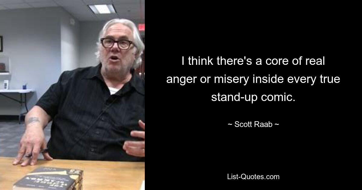 I think there's a core of real anger or misery inside every true stand-up comic. — © Scott Raab