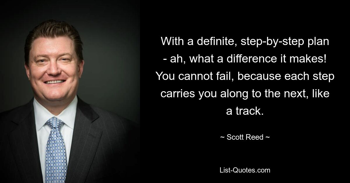 With a definite, step-by-step plan - ah, what a difference it makes! You cannot fail, because each step carries you along to the next, like a track. — © Scott Reed