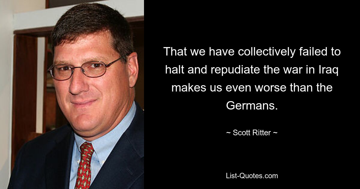 That we have collectively failed to halt and repudiate the war in Iraq makes us even worse than the Germans. — © Scott Ritter