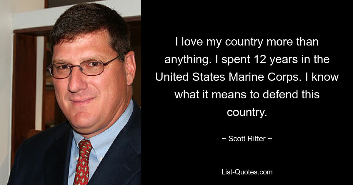 I love my country more than anything. I spent 12 years in the United States Marine Corps. I know what it means to defend this country. — © Scott Ritter