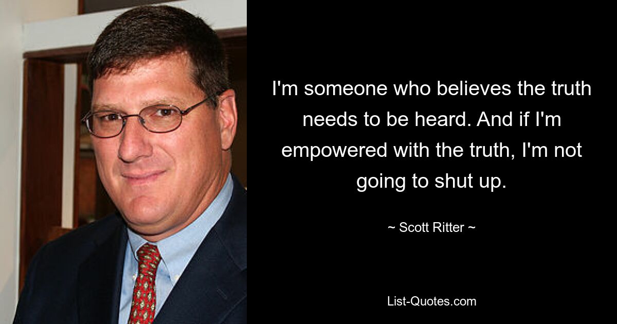 I'm someone who believes the truth needs to be heard. And if I'm empowered with the truth, I'm not going to shut up. — © Scott Ritter