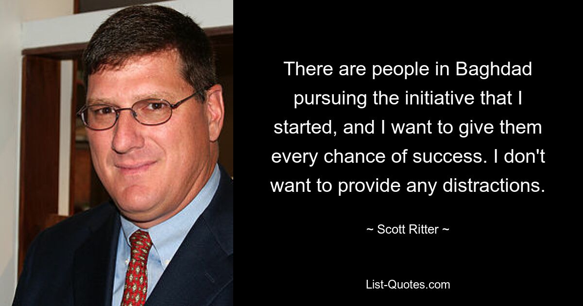 There are people in Baghdad pursuing the initiative that I started, and I want to give them every chance of success. I don't want to provide any distractions. — © Scott Ritter