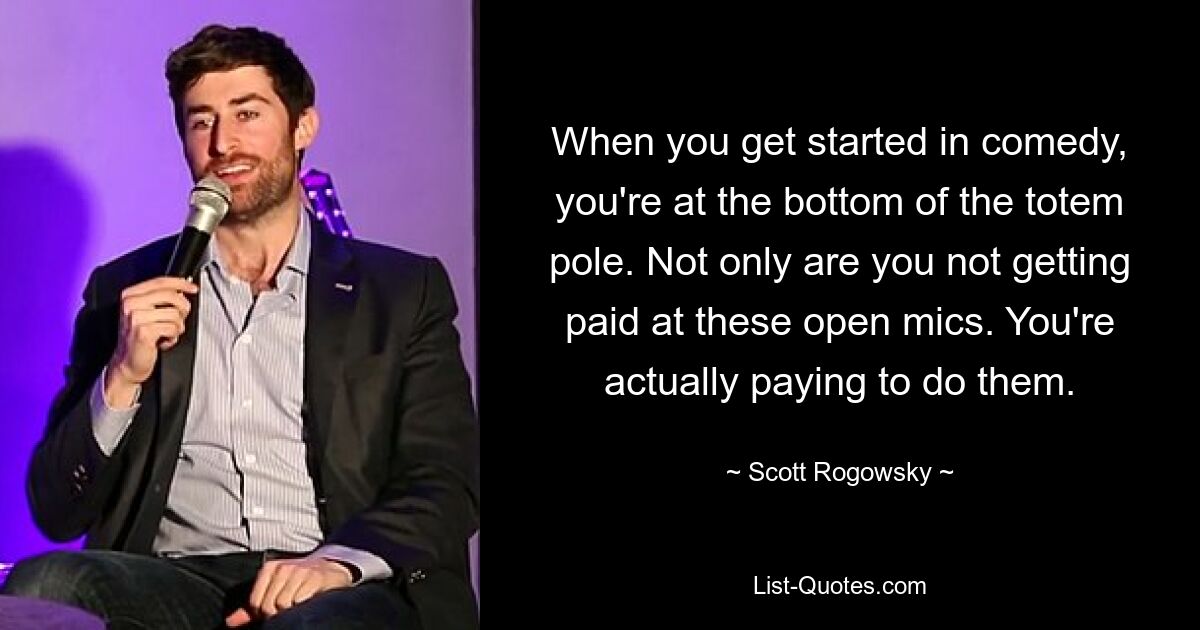 When you get started in comedy, you're at the bottom of the totem pole. Not only are you not getting paid at these open mics. You're actually paying to do them. — © Scott Rogowsky