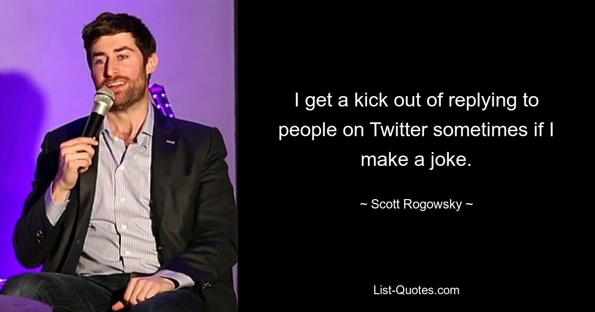 I get a kick out of replying to people on Twitter sometimes if I make a joke. — © Scott Rogowsky