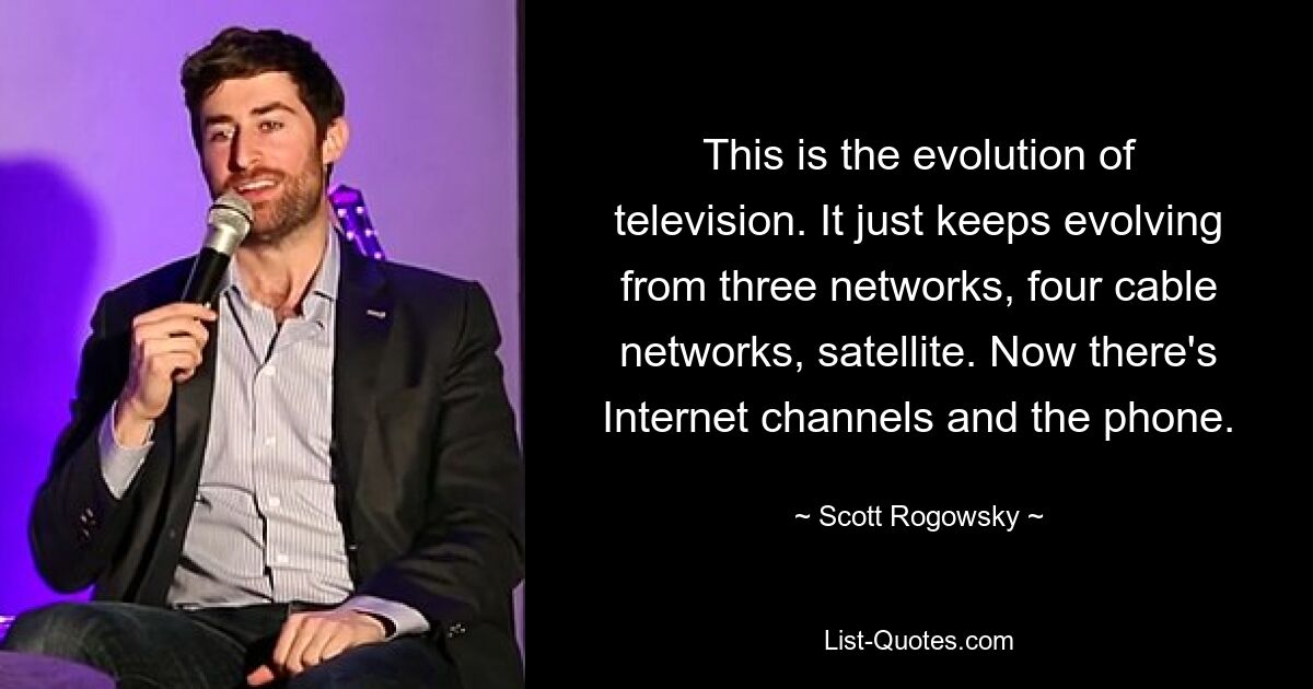 Das ist die Entwicklung des Fernsehens. Es entwickelt sich immer weiter aus drei Netzwerken, vier Kabelnetzwerken und Satellit. Jetzt gibt es Internetkanäle und das Telefon. — © Scott Rogowsky 