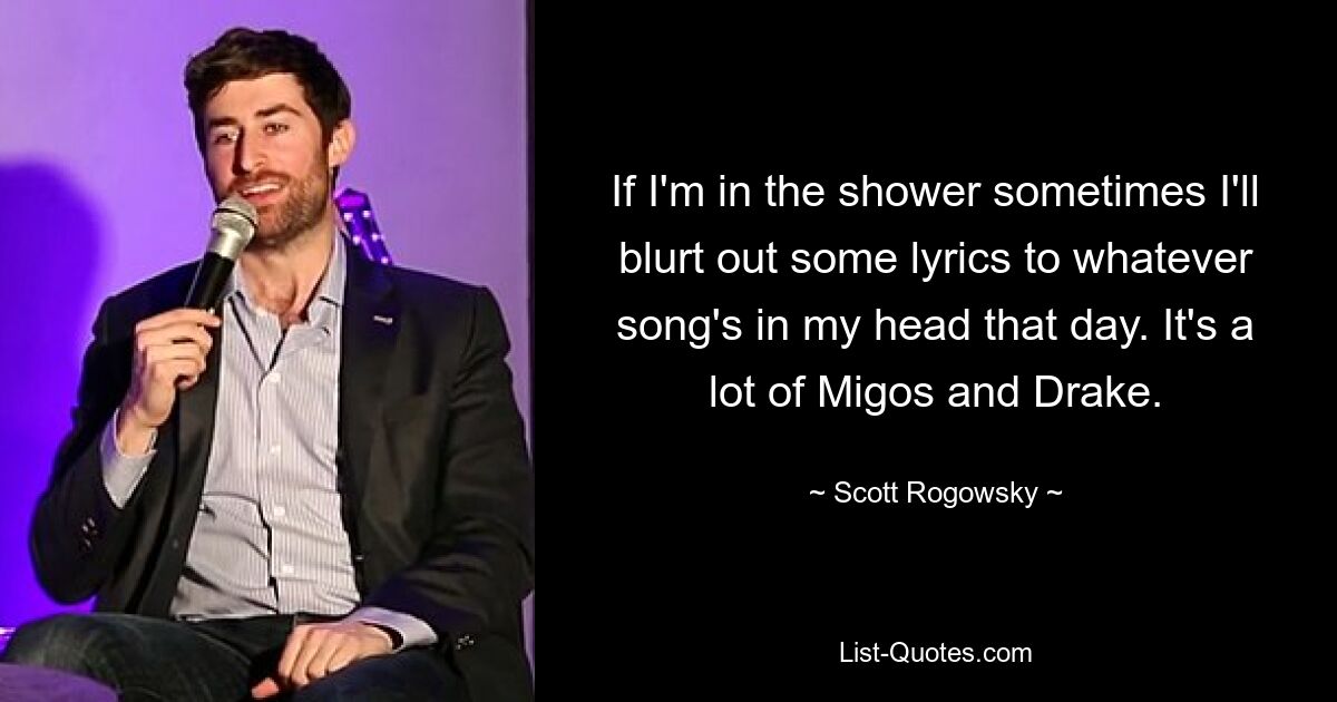 If I'm in the shower sometimes I'll blurt out some lyrics to whatever song's in my head that day. It's a lot of Migos and Drake. — © Scott Rogowsky