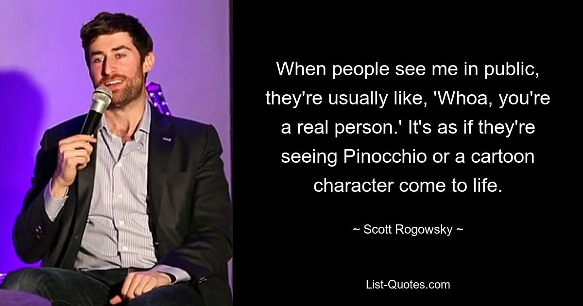 When people see me in public, they're usually like, 'Whoa, you're a real person.' It's as if they're seeing Pinocchio or a cartoon character come to life. — © Scott Rogowsky