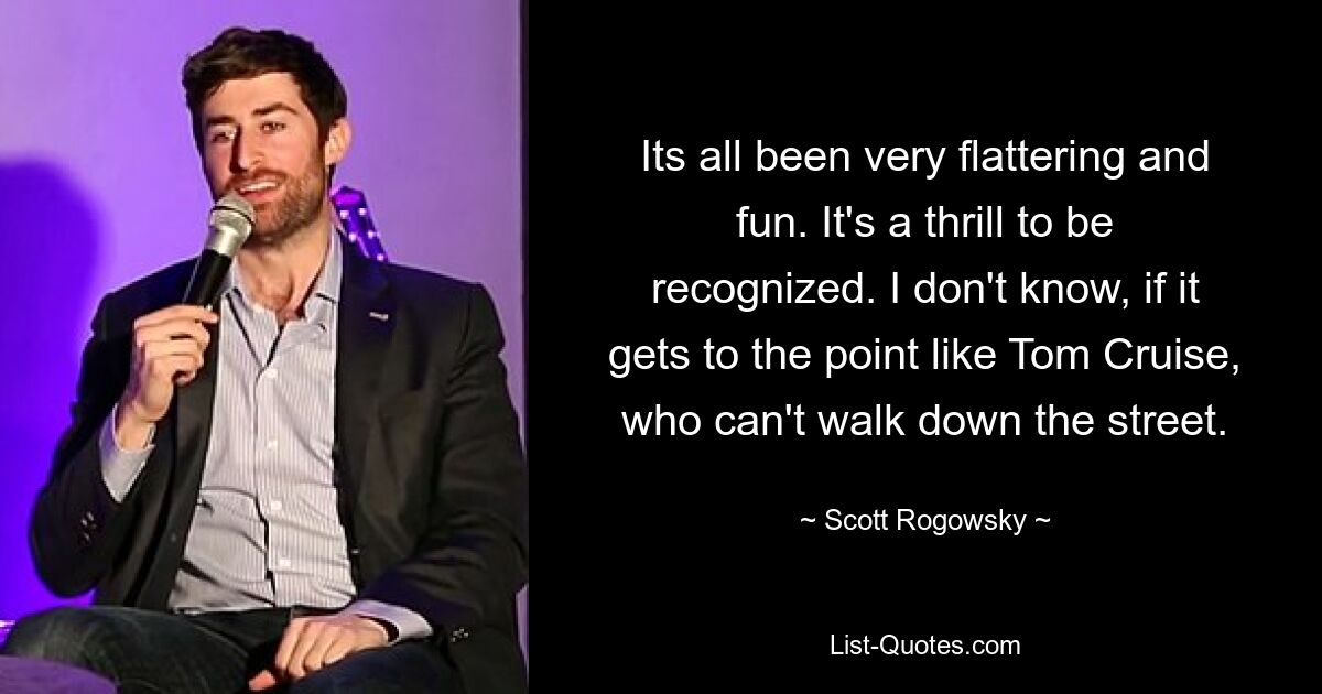 Its all been very flattering and fun. It's a thrill to be recognized. I don't know, if it gets to the point like Tom Cruise, who can't walk down the street. — © Scott Rogowsky