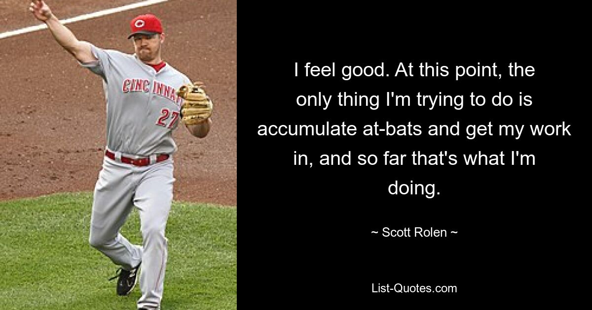 I feel good. At this point, the only thing I'm trying to do is accumulate at-bats and get my work in, and so far that's what I'm doing. — © Scott Rolen