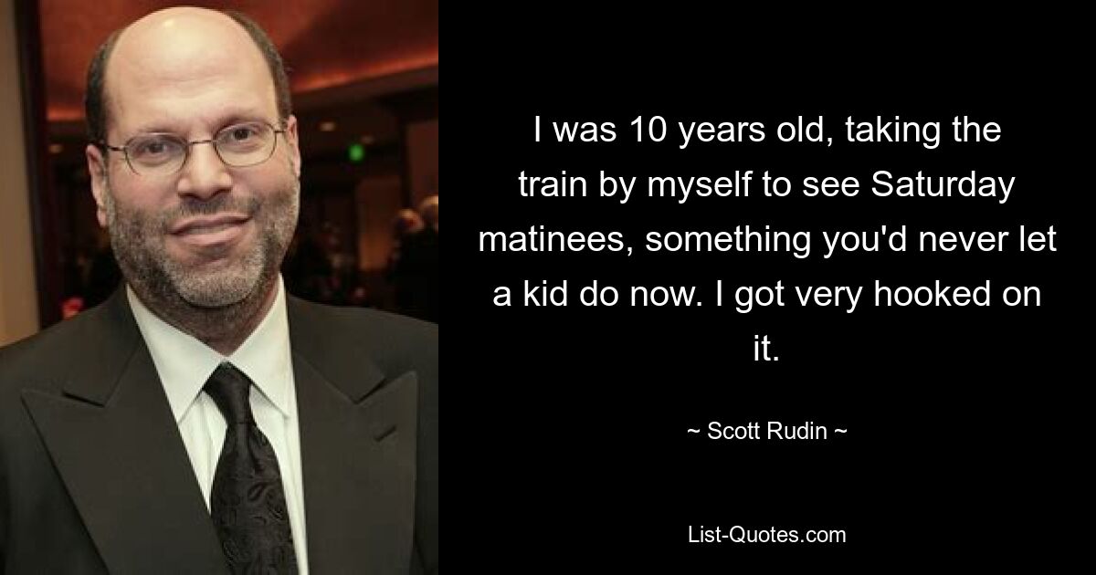 I was 10 years old, taking the train by myself to see Saturday matinees, something you'd never let a kid do now. I got very hooked on it. — © Scott Rudin