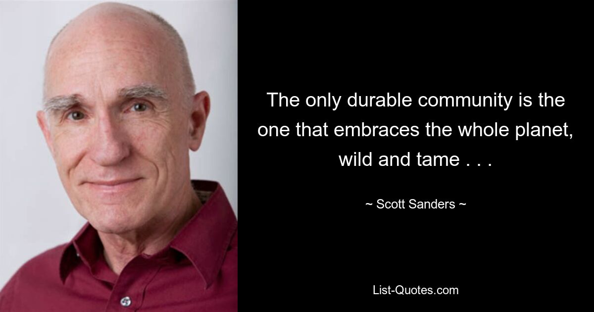 The only durable community is the one that embraces the whole planet, wild and tame . . . — © Scott Sanders