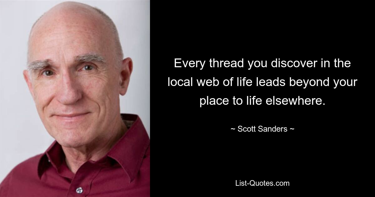 Every thread you discover in the local web of life leads beyond your place to life elsewhere. — © Scott Sanders