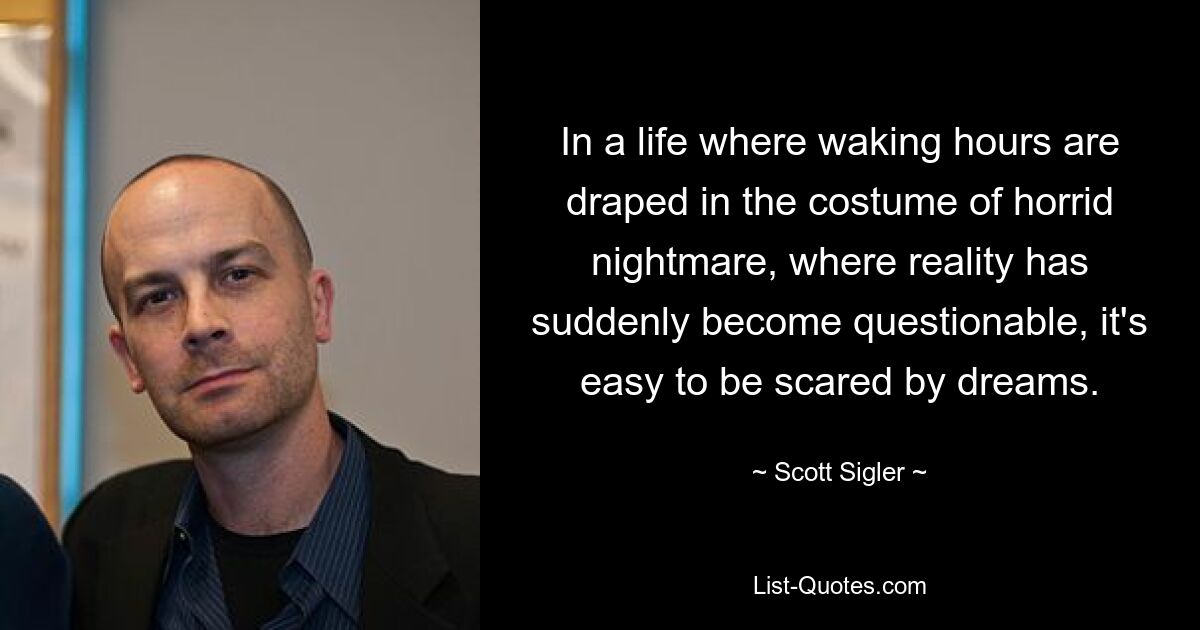 In a life where waking hours are draped in the costume of horrid nightmare, where reality has suddenly become questionable, it's easy to be scared by dreams. — © Scott Sigler