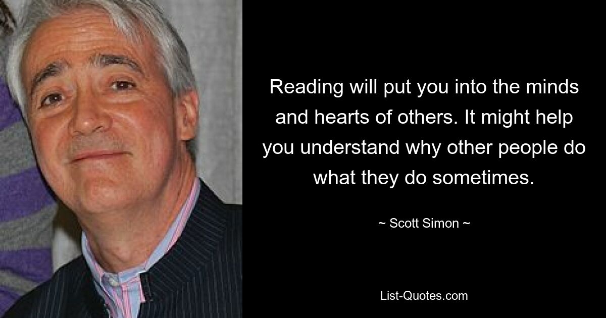 Reading will put you into the minds and hearts of others. It might help you understand why other people do what they do sometimes. — © Scott Simon