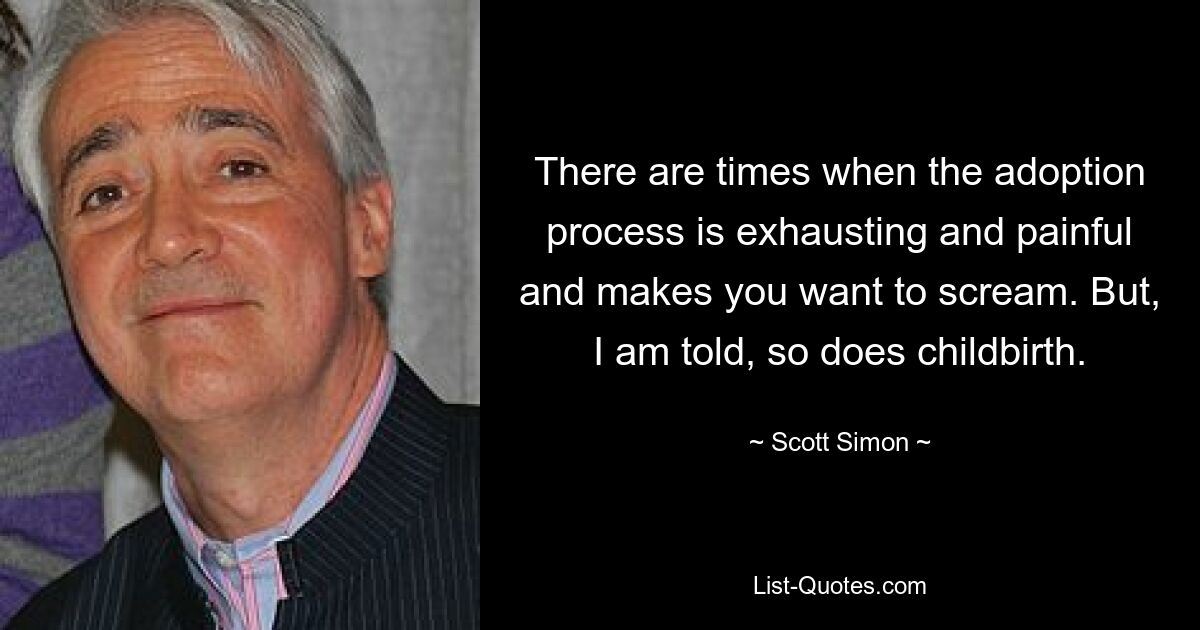 There are times when the adoption process is exhausting and painful and makes you want to scream. But, I am told, so does childbirth. — © Scott Simon