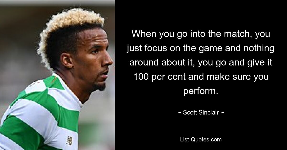 When you go into the match, you just focus on the game and nothing around about it, you go and give it 100 per cent and make sure you perform. — © Scott Sinclair