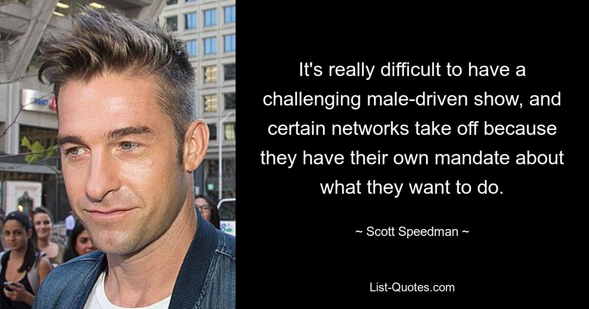 It's really difficult to have a challenging male-driven show, and certain networks take off because they have their own mandate about what they want to do. — © Scott Speedman