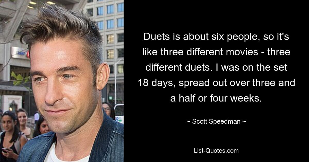 Duets is about six people, so it's like three different movies - three different duets. I was on the set 18 days, spread out over three and a half or four weeks. — © Scott Speedman