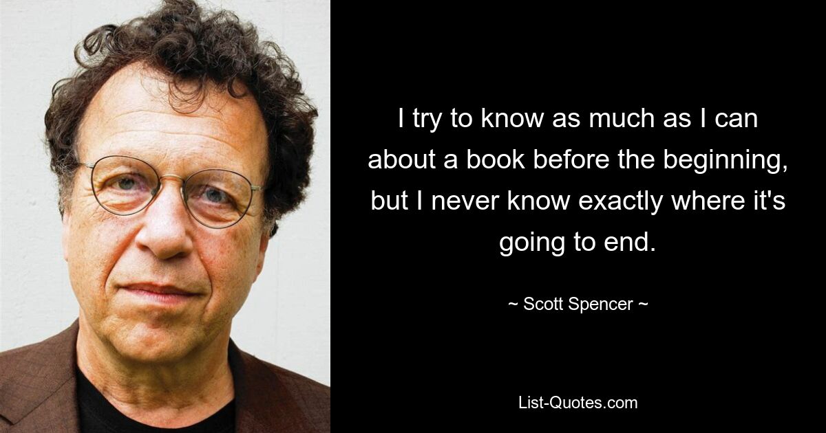 I try to know as much as I can about a book before the beginning, but I never know exactly where it's going to end. — © Scott Spencer