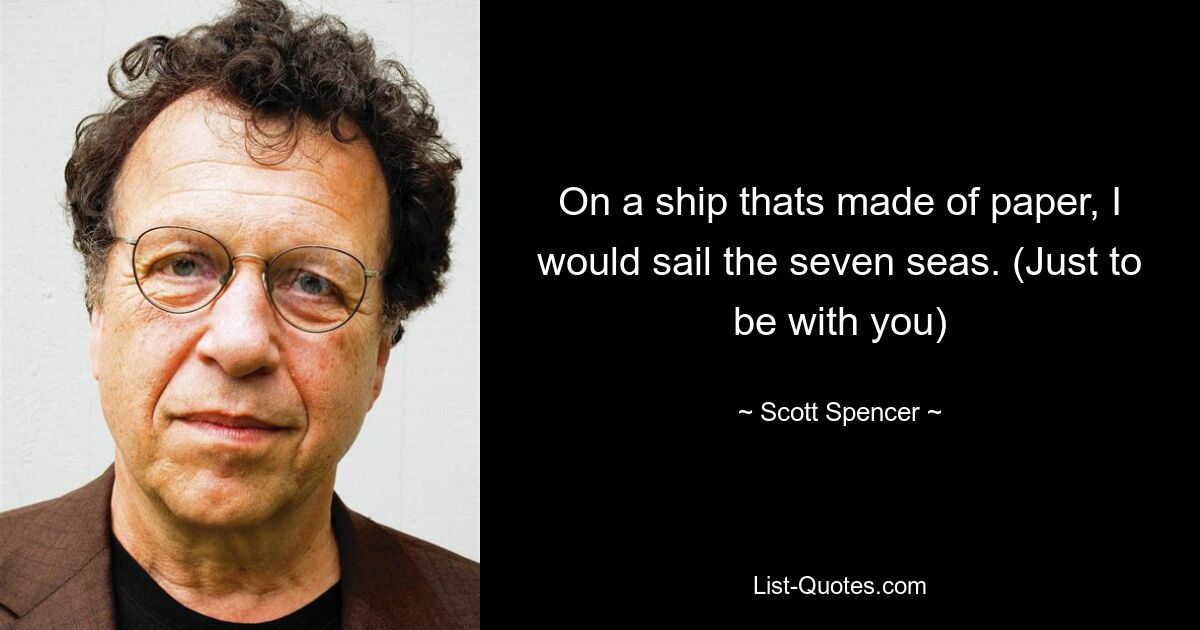 On a ship thats made of paper, I would sail the seven seas. (Just to be with you) — © Scott Spencer