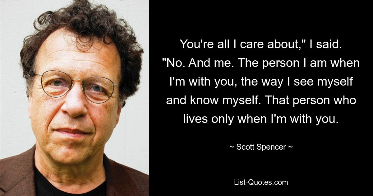 You're all I care about," I said. "No. And me. The person I am when I'm with you, the way I see myself and know myself. That person who lives only when I'm with you. — © Scott Spencer